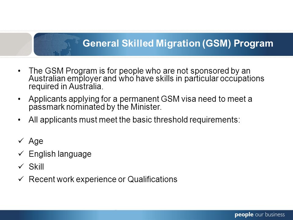 General Skilled Migration (GSM) Program The GSM Program is for people who are not sponsored by an Australian employer and who have skills in particular occupations required in Australia.