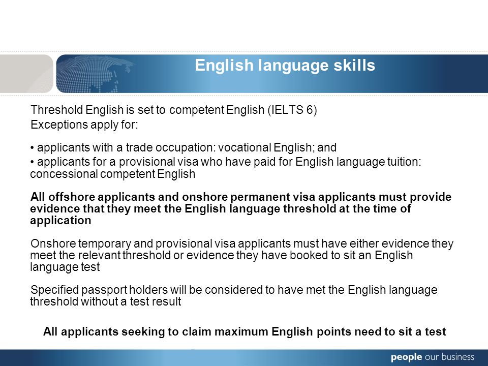 English language skills Threshold English is set to competent English (IELTS 6) Exceptions apply for: applicants with a trade occupation: vocational English; and applicants for a provisional visa who have paid for English language tuition: concessional competent English All offshore applicants and onshore permanent visa applicants must provide evidence that they meet the English language threshold at the time of application Onshore temporary and provisional visa applicants must have either evidence they meet the relevant threshold or evidence they have booked to sit an English language test Specified passport holders will be considered to have met the English language threshold without a test result All applicants seeking to claim maximum English points need to sit a test