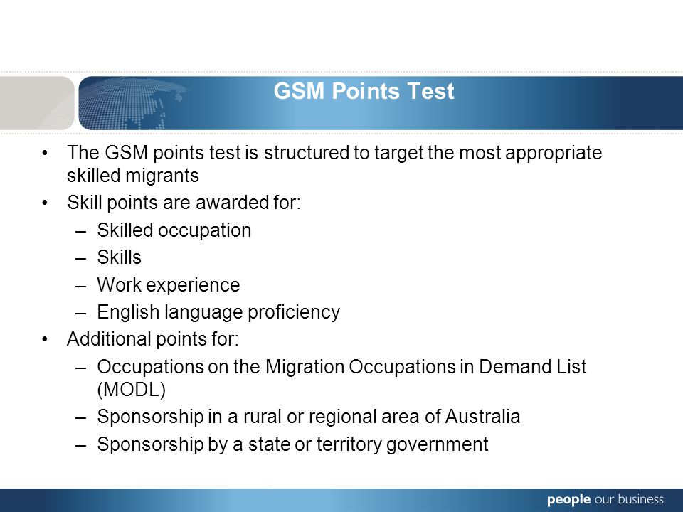 GSM Points Test The GSM points test is structured to target the most appropriate skilled migrants Skill points are awarded for: –Skilled occupation –Skills –Work experience –English language proficiency Additional points for: –Occupations on the Migration Occupations in Demand List (MODL) –Sponsorship in a rural or regional area of Australia –Sponsorship by a state or territory government