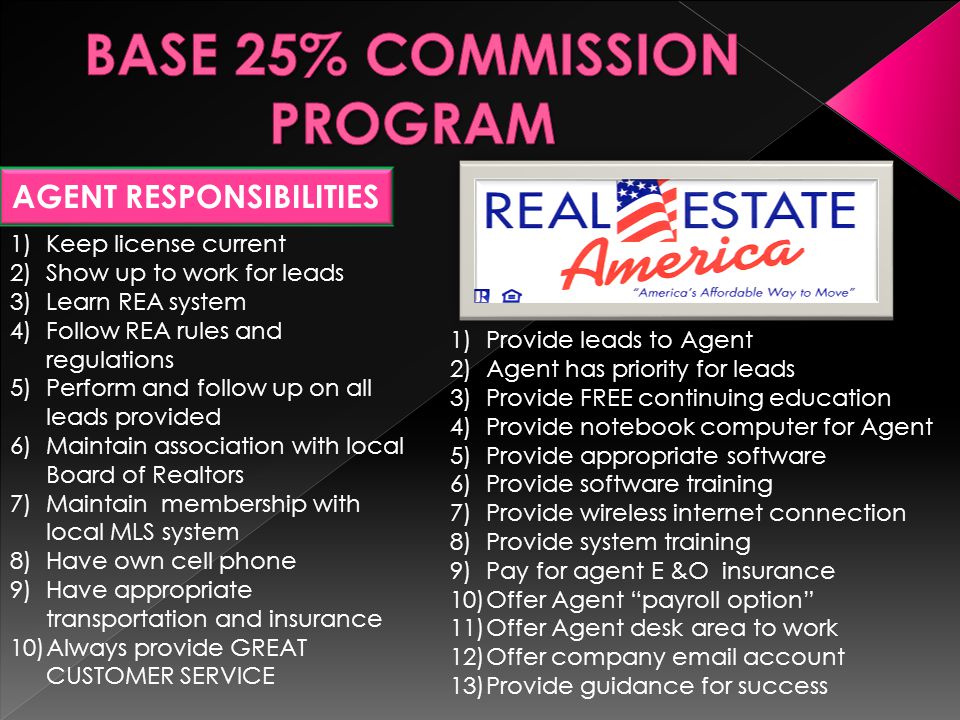 AGENT RESPONSIBILITIES 1)Keep license current 2)Learn REA system 3)Follow REA rules and regulations 4)Pay for any licensing requirements 5)Pay and maintain; for required continuing education 1)Place Agent with REA referral program 2)Pay Agent in accordance to referral program 3)Service referral brought in by Agent 4)Provide any and all services desired by customer of Agent 5)Issue compensation to Agent upon the conclusion of the transaction
