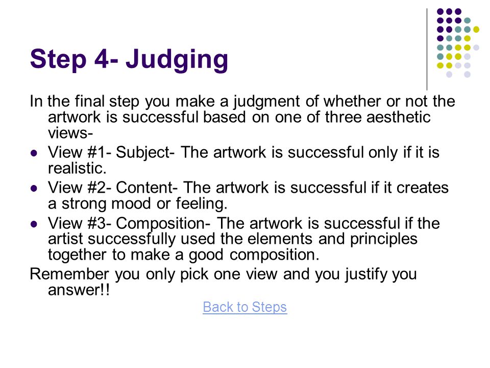 Step 4- Judging In the final step you make a judgment of whether or not the artwork is successful based on one of three aesthetic views- View #1- Subject- The artwork is successful only if it is realistic.