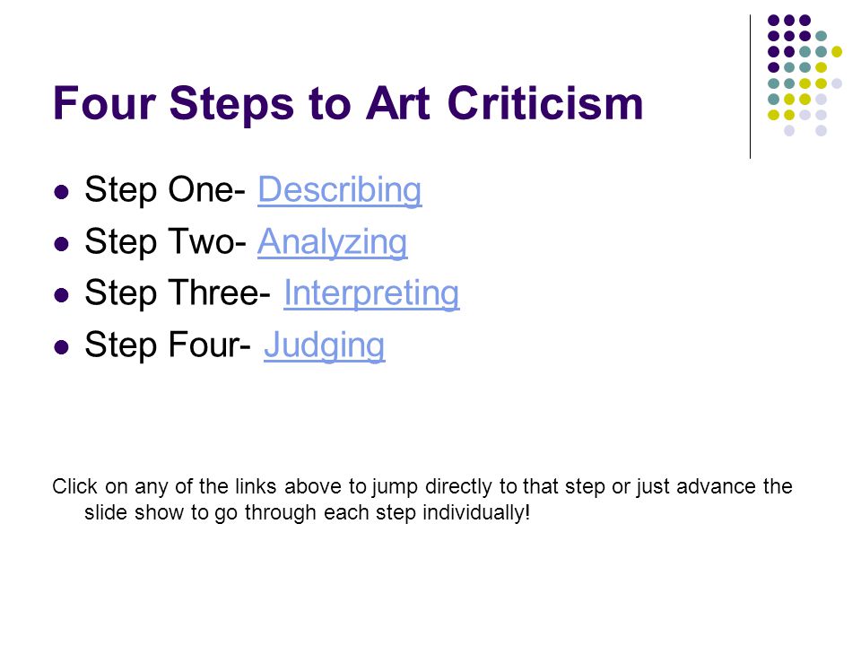 Four Steps to Art Criticism Step One- DescribingDescribing Step Two- AnalyzingAnalyzing Step Three- InterpretingInterpreting Step Four- JudgingJudging Click on any of the links above to jump directly to that step or just advance the slide show to go through each step individually!