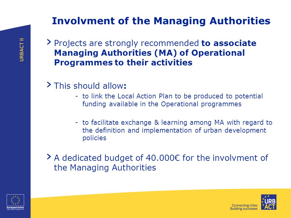 Involvment of the Managing Authorities › Projects are strongly recommended to associate Managing Authorities (MA) of Operational Programmes to their activities › This should allow: -to link the Local Action Plan to be produced to potential funding available in the Operational programmes -to facilitate exchange & learning among MA with regard to the definition and implementation of urban development policies › A dedicated budget of € for the involvment of the Managing Authorities