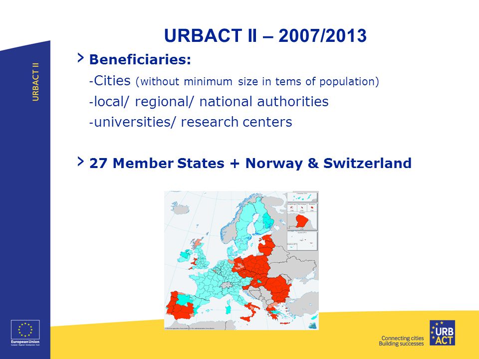 URBACT II – 2007/2013 › Beneficiaries: - Cities (without minimum size in tems of population) - local/ regional/ national authorities - universities/ research centers › 27 Member States + Norway & Switzerland