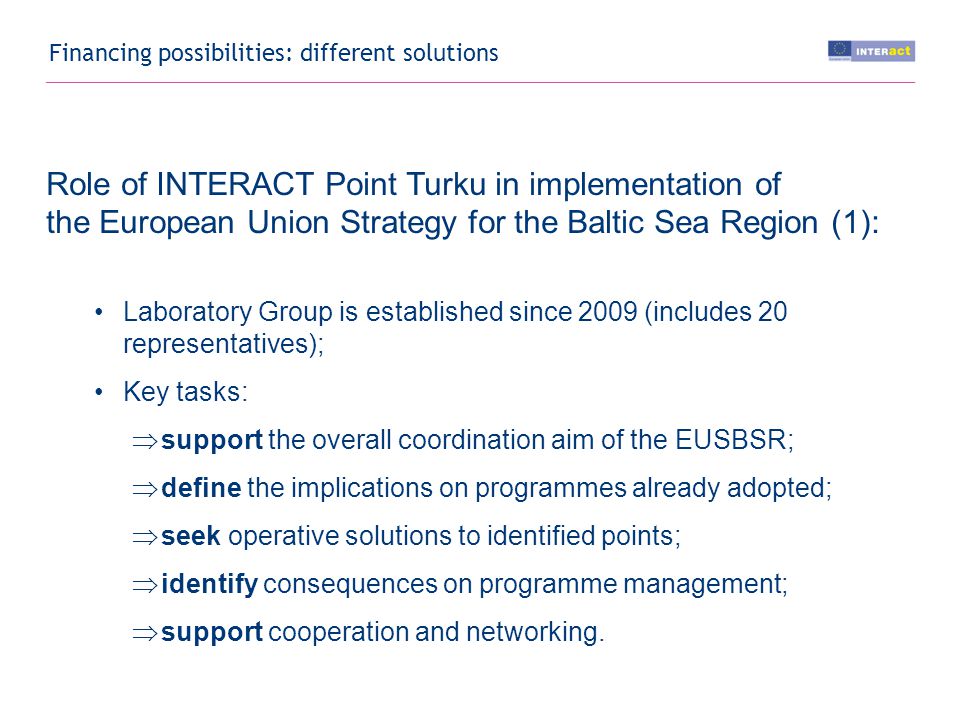Financing possibilities: different solutions Role of INTERACT Point Turku in implementation of the European Union Strategy for the Baltic Sea Region (1): Laboratory Group is established since 2009 (includes 20 representatives); Key tasks:  support the overall coordination aim of the EUSBSR;  define the implications on programmes already adopted;  seek operative solutions to identified points;  identify consequences on programme management;  support cooperation and networking.