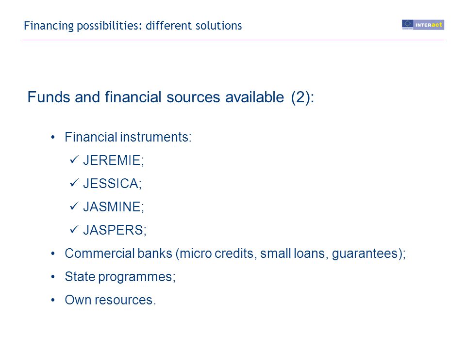 Financing possibilities: different solutions Funds and financial sources available (2): Financial instruments: JEREMIE; JESSICA; JASMINE; JASPERS; Commercial banks (micro credits, small loans, guarantees); State programmes; Own resources.