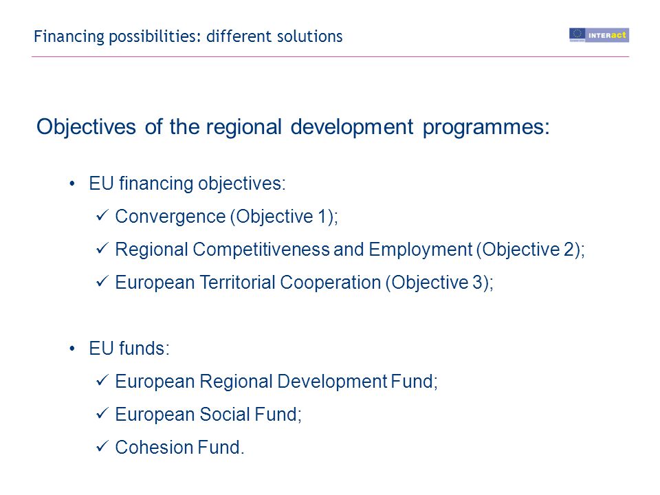 Financing possibilities: different solutions Objectives of the regional development programmes: EU financing objectives: Convergence (Objective 1); Regional Competitiveness and Employment (Objective 2); European Territorial Cooperation (Objective 3); EU funds: European Regional Development Fund; European Social Fund; Cohesion Fund.