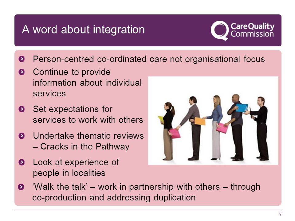 9 Continue to provide information about individual services Set expectations for services to work with others Undertake thematic reviews – Cracks in the Pathway Look at experience of people in localities A word about integration Person-centred co-ordinated care not organisational focus ‘Walk the talk’ – work in partnership with others – through co-production and addressing duplication