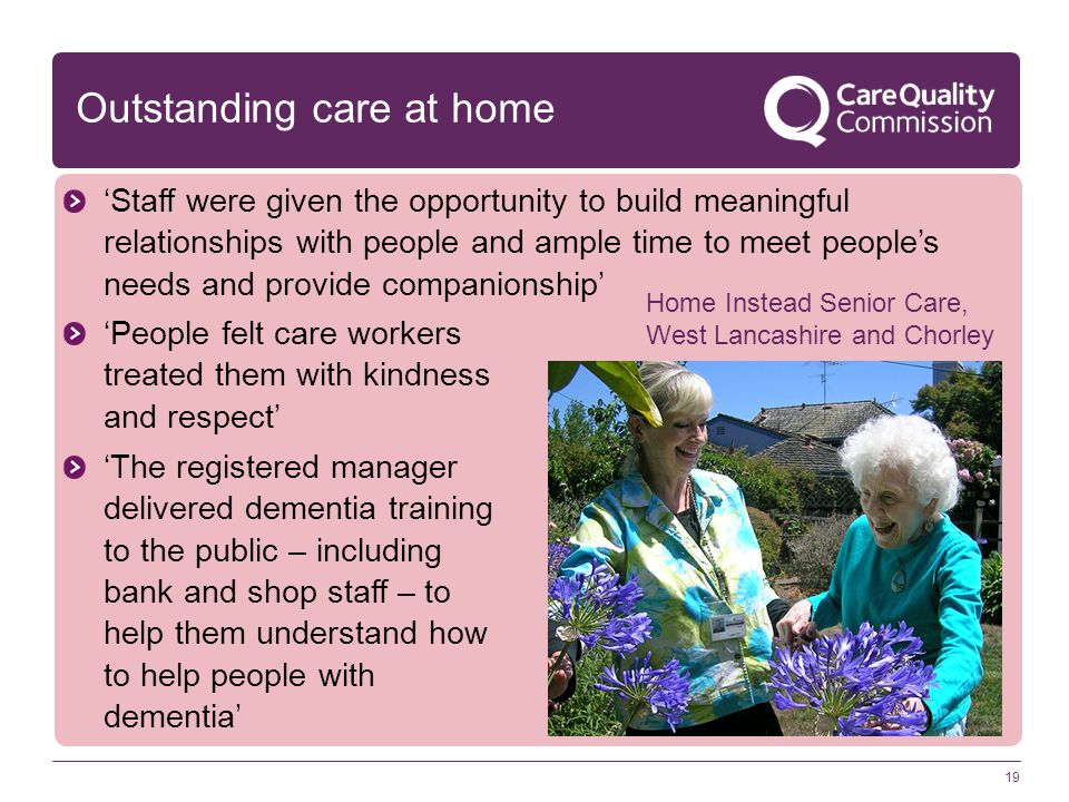 Outstanding care at home 19 ‘Staff were given the opportunity to build meaningful relationships with people and ample time to meet people’s needs and provide companionship’ ‘People felt care workers treated them with kindness and respect’ ‘The registered manager delivered dementia training to the public – including bank and shop staff – to help them understand how to help people with dementia’ Home Instead Senior Care, West Lancashire and Chorley