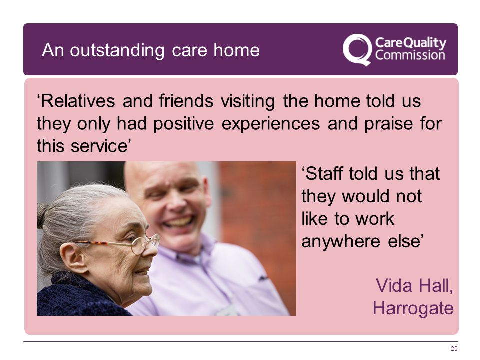 An outstanding care home ‘Relatives and friends visiting the home told us they only had positive experiences and praise for this service’ ‘Staff told us that they would not like to work anywhere else’ Vida Hall, Harrogate 20