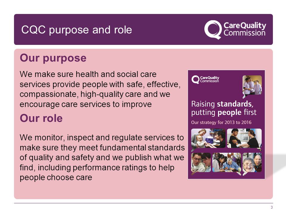 CQC purpose and role Our purpose We make sure health and social care services provide people with safe, effective, compassionate, high-quality care and we encourage care services to improve Our role We monitor, inspect and regulate services to make sure they meet fundamental standards of quality and safety and we publish what we find, including performance ratings to help people choose care 3