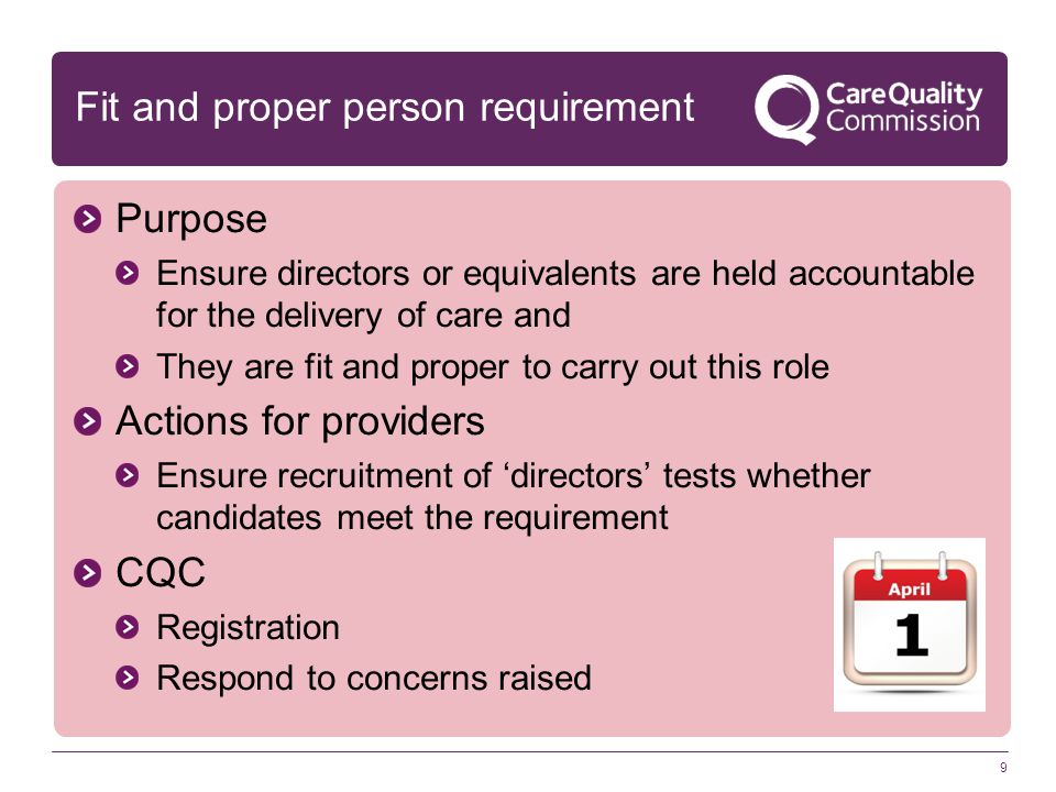 9 Fit and proper person requirement Purpose Ensure directors or equivalents are held accountable for the delivery of care and They are fit and proper to carry out this role Actions for providers Ensure recruitment of ‘directors’ tests whether candidates meet the requirement CQC Registration Respond to concerns raised