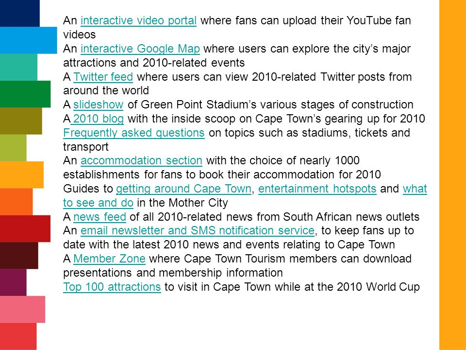 An interactive video portal where fans can upload their YouTube fan videosinteractive video portal An interactive Google Map where users can explore the city’s major attractions and 2010-related eventsinteractive Google Map A Twitter feed where users can view 2010-related Twitter posts from around the worldTwitter feed A slideshow of Green Point Stadium’s various stages of constructionslideshow A 2010 blog with the inside scoop on Cape Town’s gearing up for blog Frequently asked questionsFrequently asked questions on topics such as stadiums, tickets and transport An accommodation section with the choice of nearly 1000 establishments for fans to book their accommodation for 2010accommodation section Guides to getting around Cape Town, entertainment hotspots and what to see and do in the Mother Citygetting around Cape Townentertainment hotspotswhat to see and do A news feed of all 2010-related news from South African news outletsnews feed An  newsletter and SMS notification service, to keep fans up to date with the latest 2010 news and events relating to Cape Town newsletter and SMS notification service A Member Zone where Cape Town Tourism members can download presentations and membership informationMember Zone Top 100 attractionsTop 100 attractions to visit in Cape Town while at the 2010 World Cup
