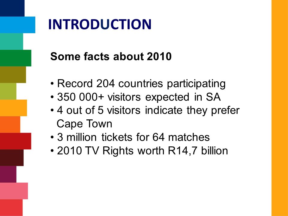 Some facts about 2010 Record 204 countries participating visitors expected in SA 4 out of 5 visitors indicate they prefer Cape Town 3 million tickets for 64 matches 2010 TV Rights worth R14,7 billion INTRODUCTION