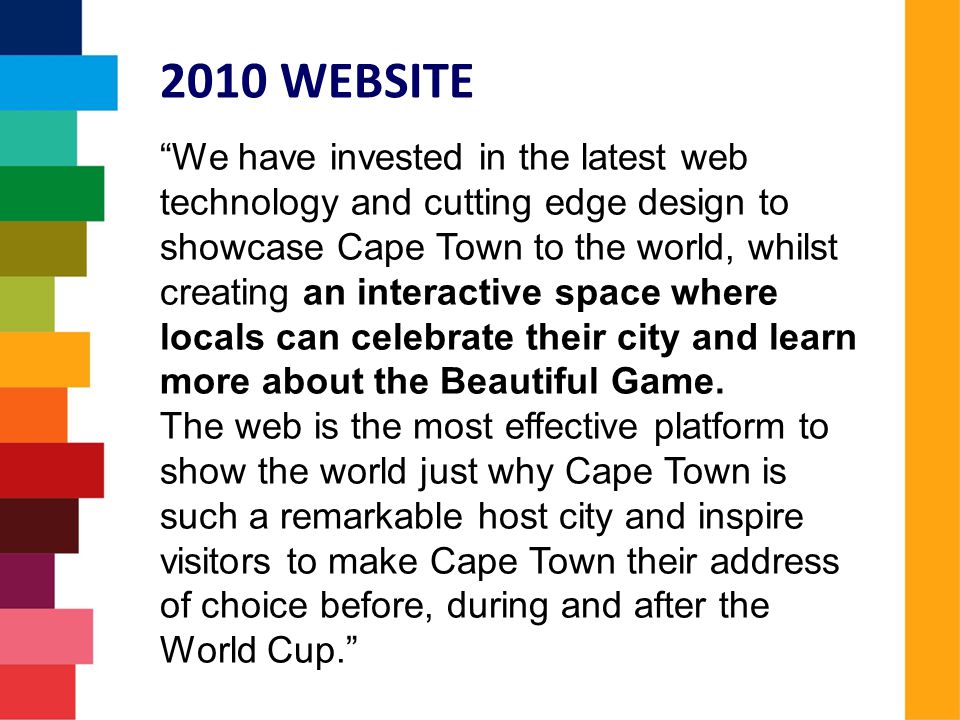 We have invested in the latest web technology and cutting edge design to showcase Cape Town to the world, whilst creating an interactive space where locals can celebrate their city and learn more about the Beautiful Game.