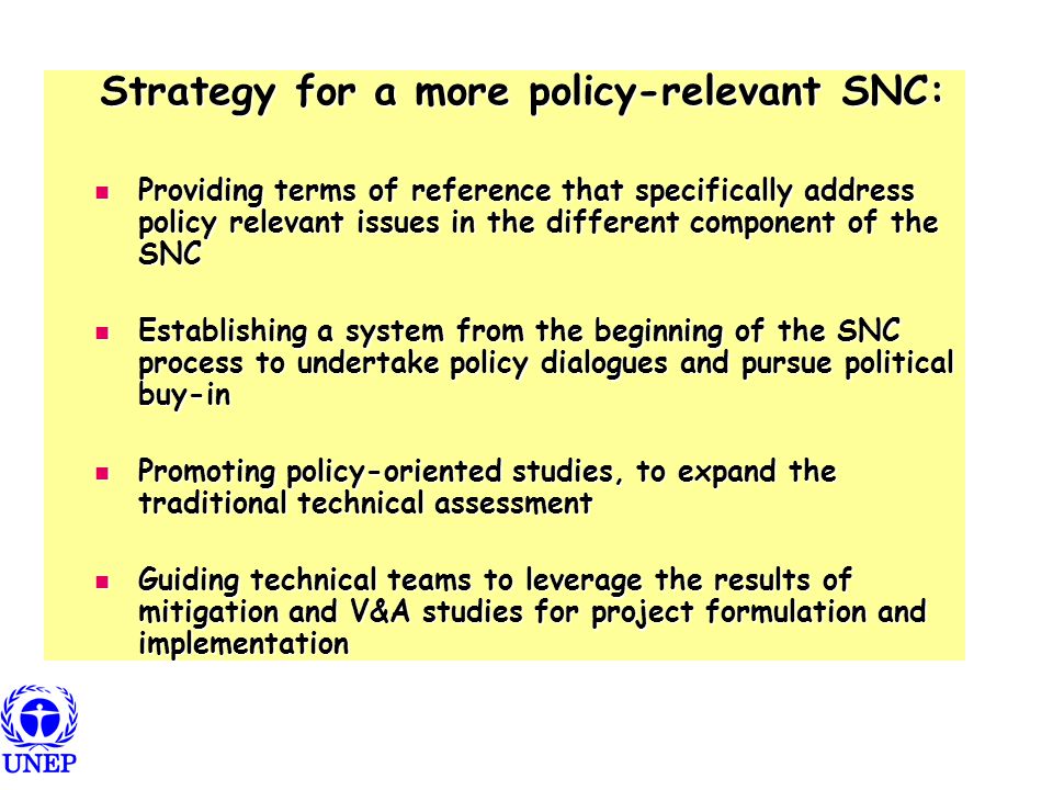 Strategy for a more policy-relevant SNC: Strategy for a more policy-relevant SNC: Providing terms of reference that specifically address policy relevant issues in the different component of the SNC Providing terms of reference that specifically address policy relevant issues in the different component of the SNC Establishing a system from the beginning of the SNC process to undertake policy dialogues and pursue political buy-in Establishing a system from the beginning of the SNC process to undertake policy dialogues and pursue political buy-in Promoting policy-oriented studies, to expand the traditional technical assessment Promoting policy-oriented studies, to expand the traditional technical assessment Guiding technical teams to leverage the results of mitigation and V&A studies for project formulation and implementation Guiding technical teams to leverage the results of mitigation and V&A studies for project formulation and implementation