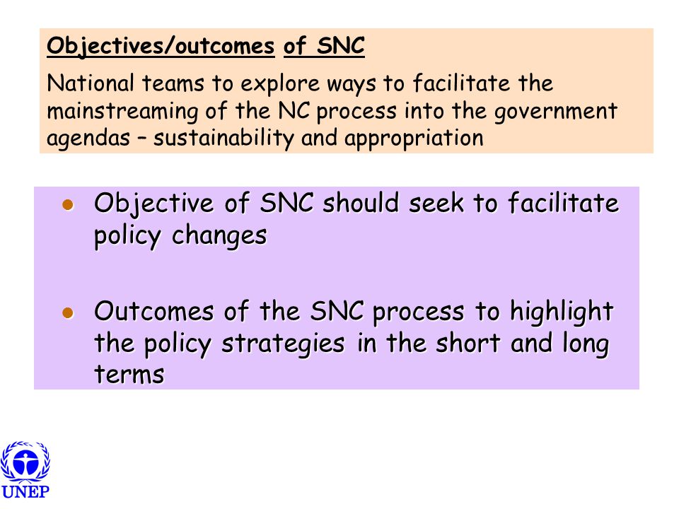 Objective of SNC should seek to facilitate policy changes Objective of SNC should seek to facilitate policy changes Outcomes of the SNC process to highlight the policy strategies in the short and long terms Outcomes of the SNC process to highlight the policy strategies in the short and long terms Objectives/outcomes of SNC National teams to explore ways to facilitate the mainstreaming of the NC process into the government agendas – sustainability and appropriation