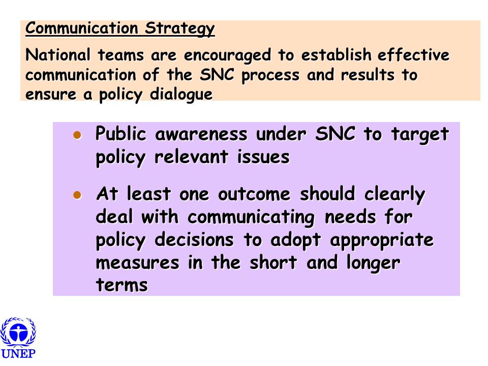 Communication Strategy National teams are encouraged to establish effective communication of the SNC process and results to ensure a policy dialogue Public awareness under SNC to target policy relevant issues Public awareness under SNC to target policy relevant issues At least one outcome should clearly deal with communicating needs for policy decisions to adopt appropriate measures in the short and longer terms At least one outcome should clearly deal with communicating needs for policy decisions to adopt appropriate measures in the short and longer terms