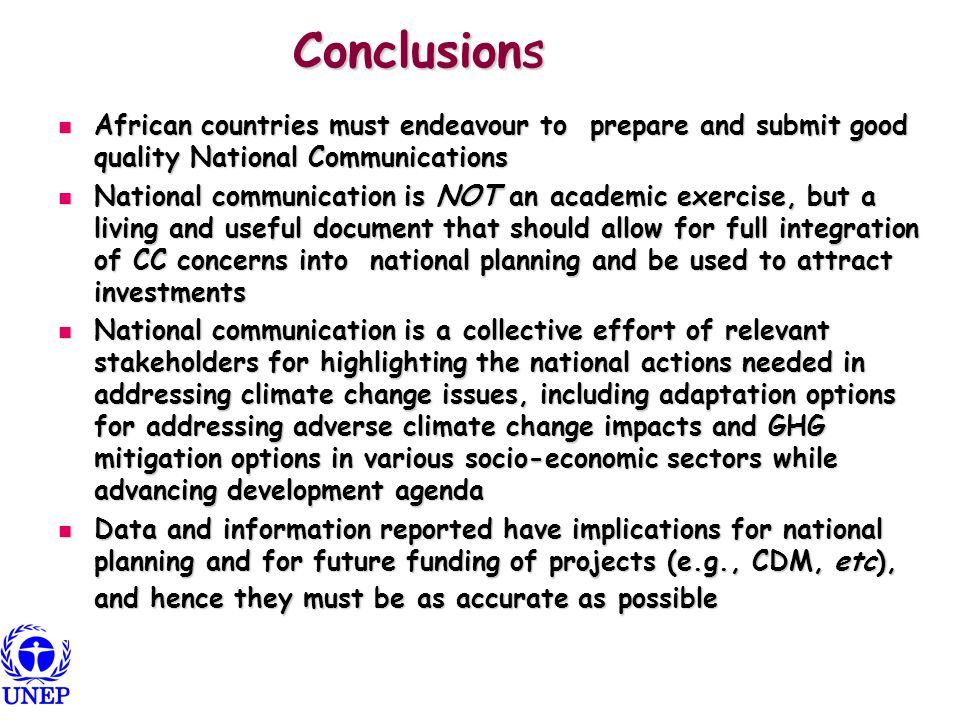 Conclusions African countries must endeavour to prepare and submit good quality National Communications African countries must endeavour to prepare and submit good quality National Communications National communication is NOT an academic exercise, but a living and useful document that should allow for full integration of CC concerns into national planning and be used to attract investments National communication is NOT an academic exercise, but a living and useful document that should allow for full integration of CC concerns into national planning and be used to attract investments National communication is a collective effort of relevant stakeholders for highlighting the national actions needed in addressing climate change issues, including adaptation options for addressing adverse climate change impacts and GHG mitigation options in various socio-economic sectors while advancing development agenda National communication is a collective effort of relevant stakeholders for highlighting the national actions needed in addressing climate change issues, including adaptation options for addressing adverse climate change impacts and GHG mitigation options in various socio-economic sectors while advancing development agenda Data and information reported have implications for national planning and for future funding of projects (e.g., CDM, etc), and hence they must be as accurate as possible Data and information reported have implications for national planning and for future funding of projects (e.g., CDM, etc), and hence they must be as accurate as possible