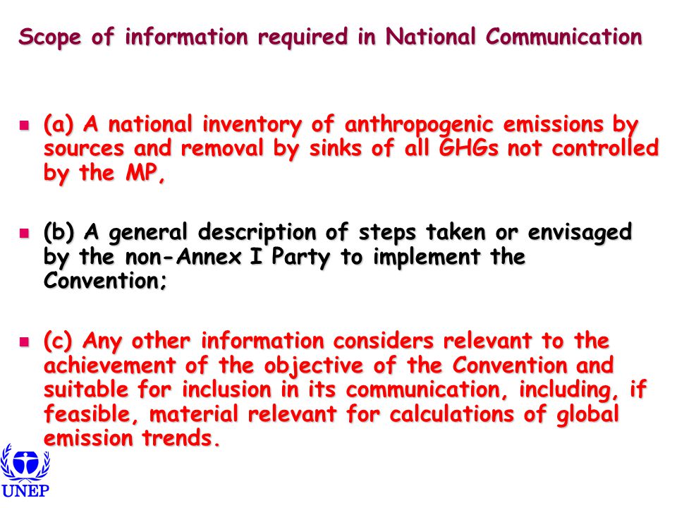 Scope of information required in National Communication (a) A national inventory of anthropogenic emissions by sources and removal by sinks of all GHGs not controlled by the MP, (a) A national inventory of anthropogenic emissions by sources and removal by sinks of all GHGs not controlled by the MP, (b) A general description of steps taken or envisaged by the non-Annex I Party to implement the Convention; (b) A general description of steps taken or envisaged by the non-Annex I Party to implement the Convention; (c) Any other information considers relevant to the achievement of the objective of the Convention and suitable for inclusion in its communication, including, if feasible, material relevant for calculations of global emission trends.