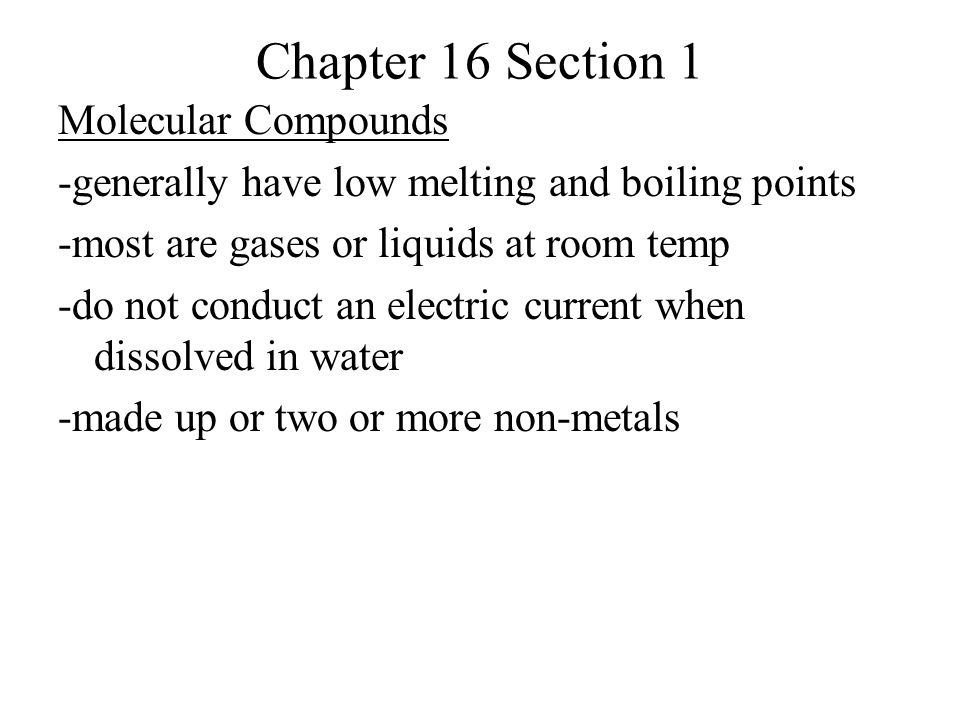 Chapter 16 Section 1 Molecular Compounds -generally have low melting and boiling points -most are gases or liquids at room temp -do not conduct an electric current when dissolved in water -made up or two or more non-metals