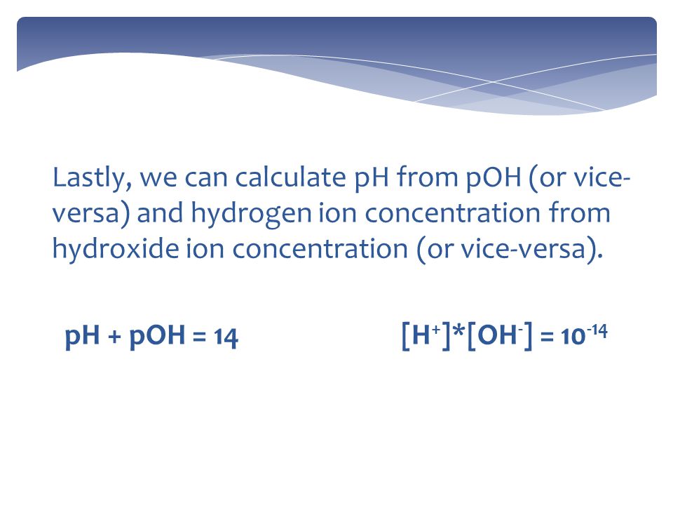 Lastly, we can calculate pH from pOH (or vice- versa) and hydrogen ion concentration from hydroxide ion concentration (or vice-versa).