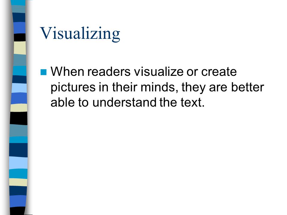 Visualizing When readers visualize or create pictures in their minds, they are better able to understand the text.