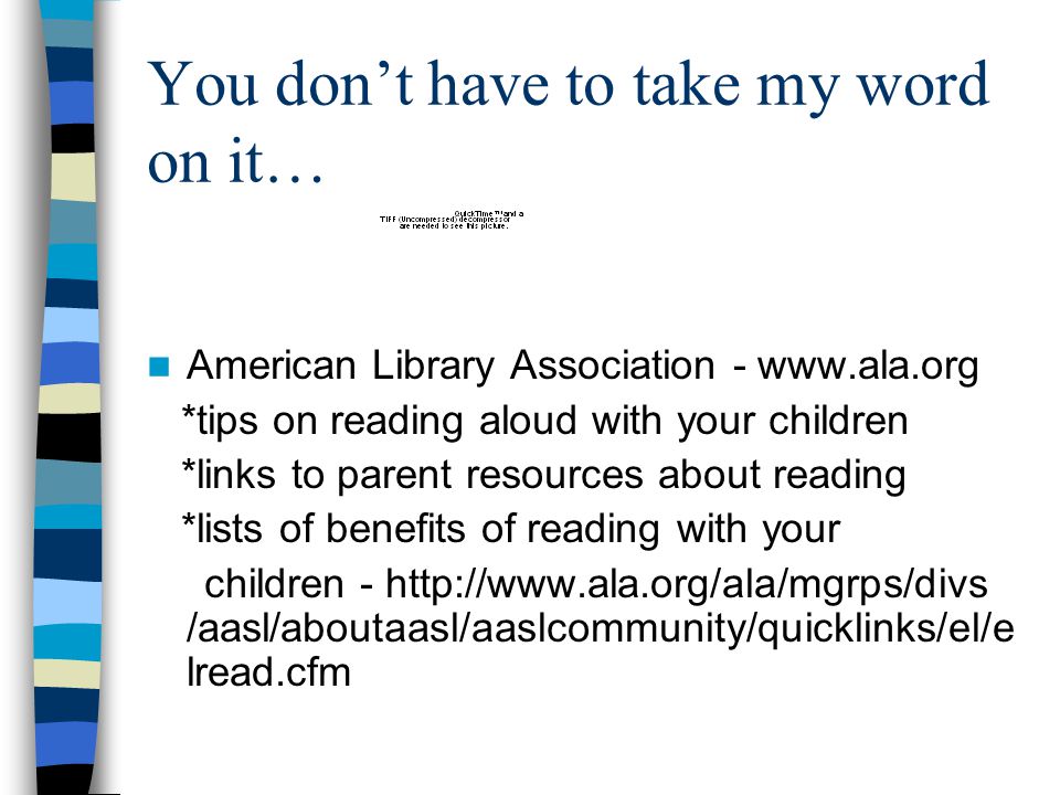 You don’t have to take my word on it… American Library Association -   *tips on reading aloud with your children *links to parent resources about reading *lists of benefits of reading with your children -   /aasl/aboutaasl/aaslcommunity/quicklinks/el/e lread.cfm