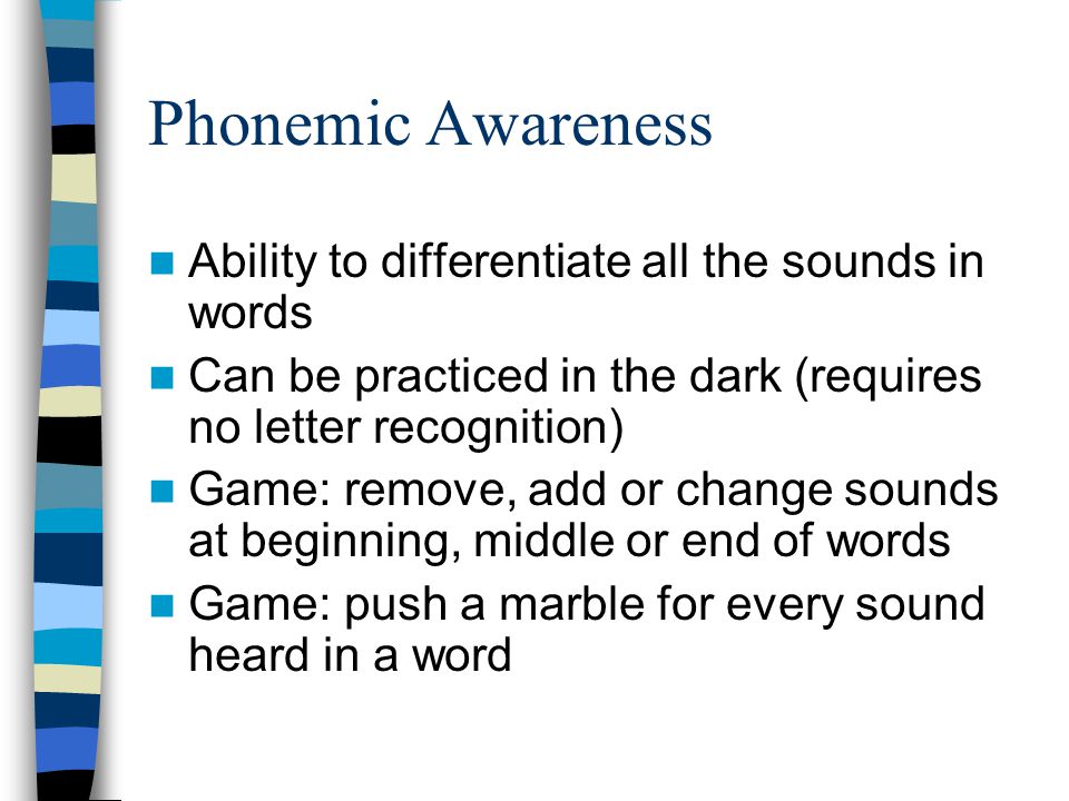 Phonemic Awareness Ability to differentiate all the sounds in words Can be practiced in the dark (requires no letter recognition) Game: remove, add or change sounds at beginning, middle or end of words Game: push a marble for every sound heard in a word