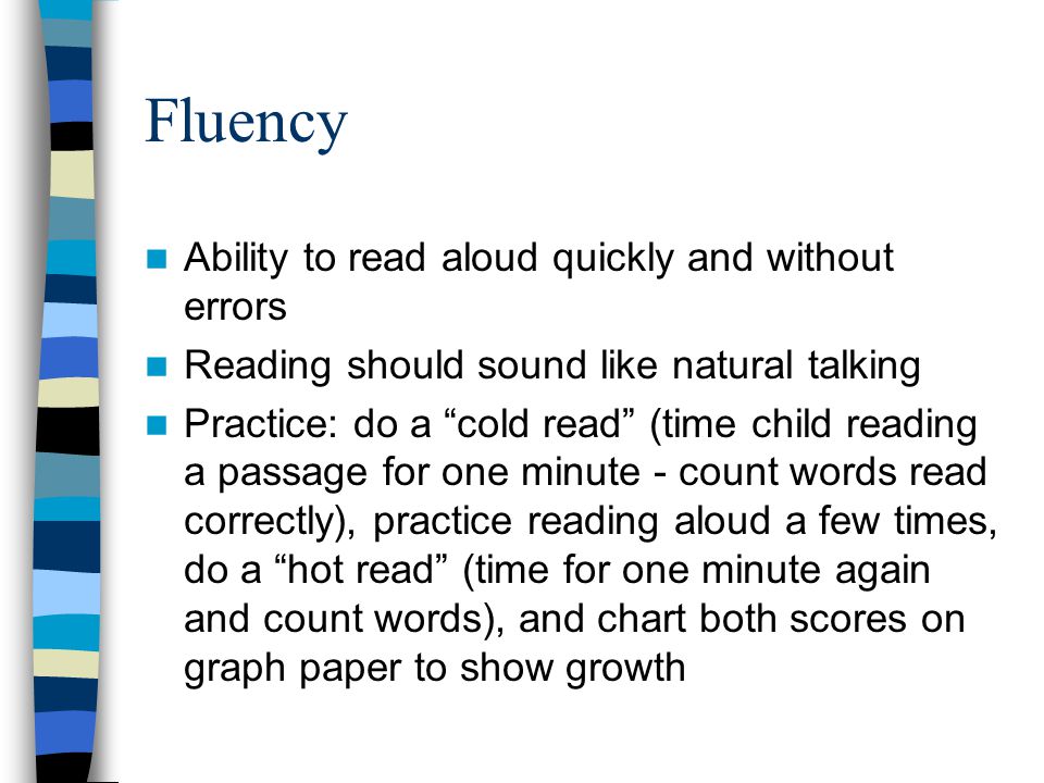 Fluency Ability to read aloud quickly and without errors Reading should sound like natural talking Practice: do a cold read (time child reading a passage for one minute - count words read correctly), practice reading aloud a few times, do a hot read (time for one minute again and count words), and chart both scores on graph paper to show growth