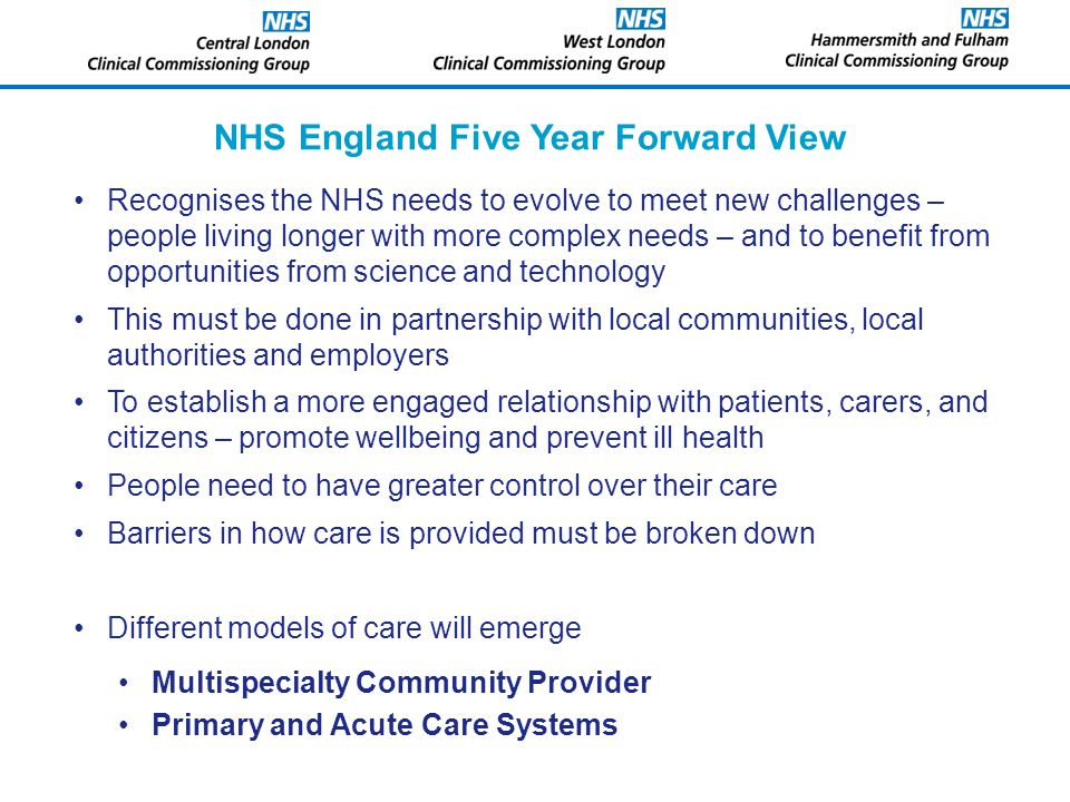 NHS England Five Year Forward View Recognises the NHS needs to evolve to meet new challenges – people living longer with more complex needs – and to benefit from opportunities from science and technology This must be done in partnership with local communities, local authorities and employers To establish a more engaged relationship with patients, carers, and citizens – promote wellbeing and prevent ill health People need to have greater control over their care Barriers in how care is provided must be broken down Different models of care will emerge Multispecialty Community Provider Primary and Acute Care Systems