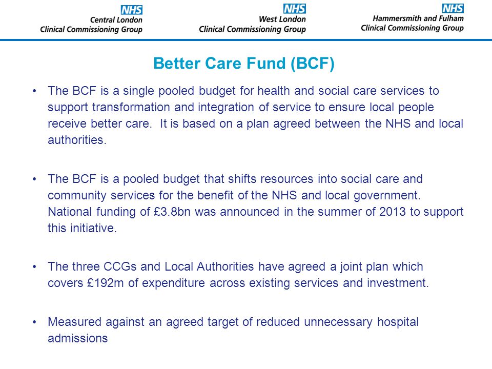Better Care Fund (BCF) The BCF is a single pooled budget for health and social care services to support transformation and integration of service to ensure local people receive better care.