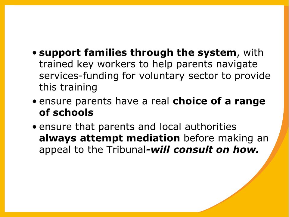 support families through the system, with trained key workers to help parents navigate services-funding for voluntary sector to provide this training ensure parents have a real choice of a range of schools ensure that parents and local authorities always attempt mediation before making an appeal to the Tribunal-will consult on how.
