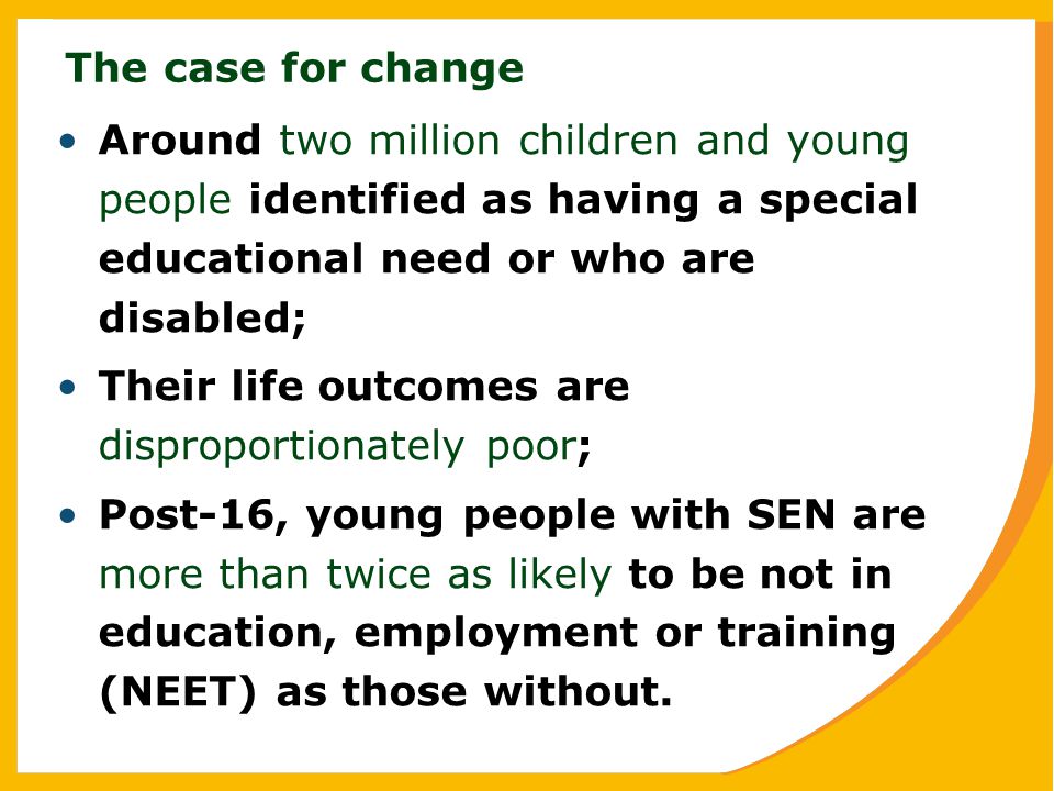 The case for change Around two million children and young people identified as having a special educational need or who are disabled; Their life outcomes are disproportionately poor; Post-16, young people with SEN are more than twice as likely to be not in education, employment or training (NEET) as those without.