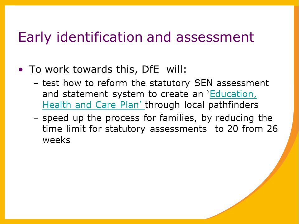 Early identification and assessment To work towards this, DfE will: –test how to reform the statutory SEN assessment and statement system to create an ‘Education, Health and Care Plan’ through local pathfindersEducation, Health and Care Plan’ –speed up the process for families, by reducing the time limit for statutory assessments to 20 from 26 weeks