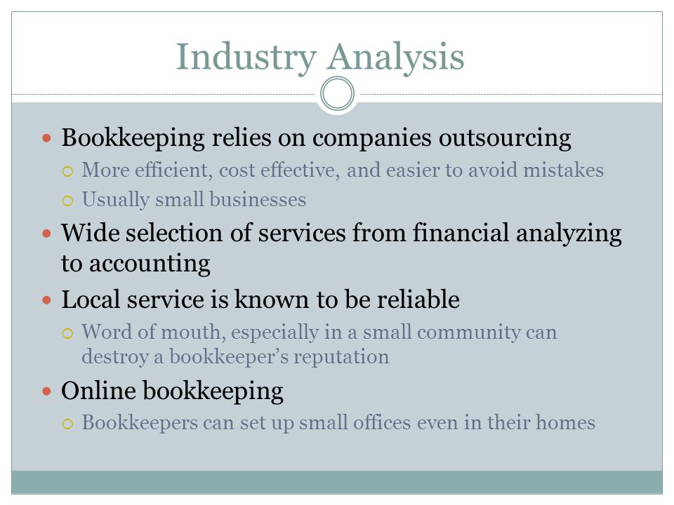 Industry Analysis Bookkeeping relies on companies outsourcing  More efficient, cost effective, and easier to avoid mistakes  Usually small businesses Wide selection of services from financial analyzing to accounting Local service is known to be reliable  Word of mouth, especially in a small community can destroy a bookkeeper’s reputation Online bookkeeping  Bookkeepers can set up small offices even in their homes