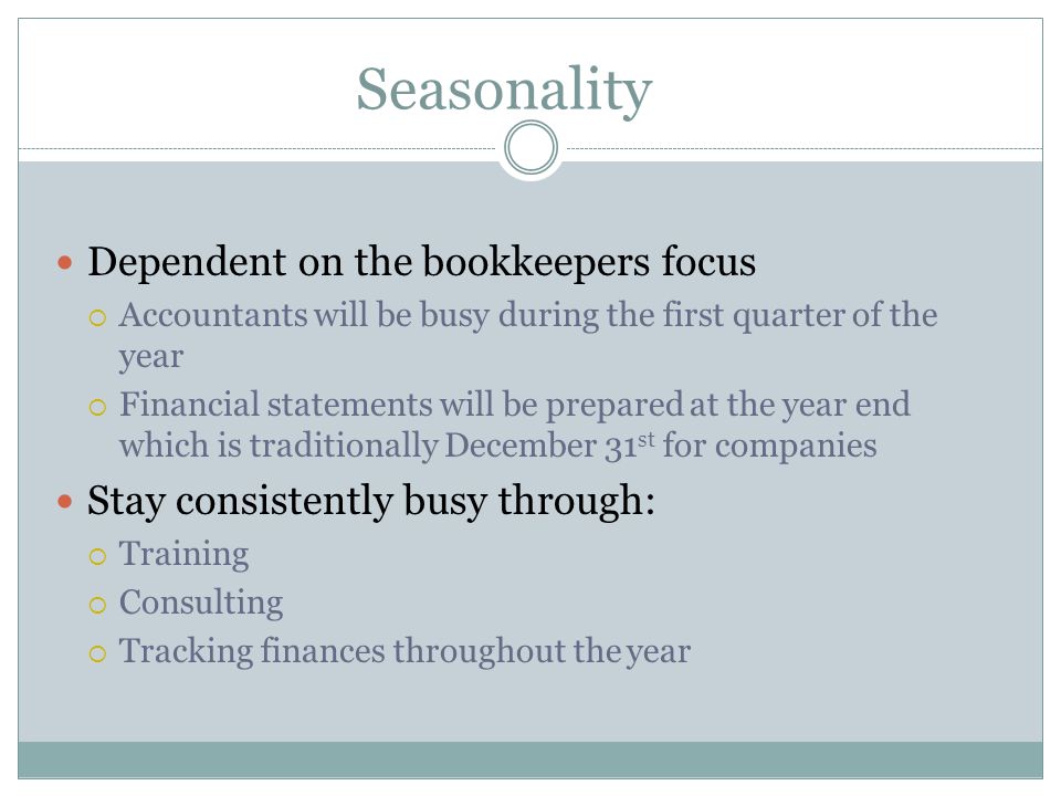 Seasonality Dependent on the bookkeepers focus  Accountants will be busy during the first quarter of the year  Financial statements will be prepared at the year end which is traditionally December 31 st for companies Stay consistently busy through:  Training  Consulting  Tracking finances throughout the year