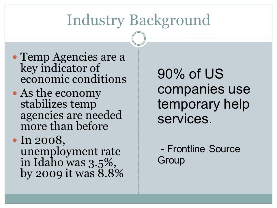 Industry Background Temp Agencies are a key indicator of economic conditions As the economy stabilizes temp agencies are needed more than before In 2008, unemployment rate in Idaho was 3.5%, by 2009 it was 8.8% 90% of US companies use temporary help services.