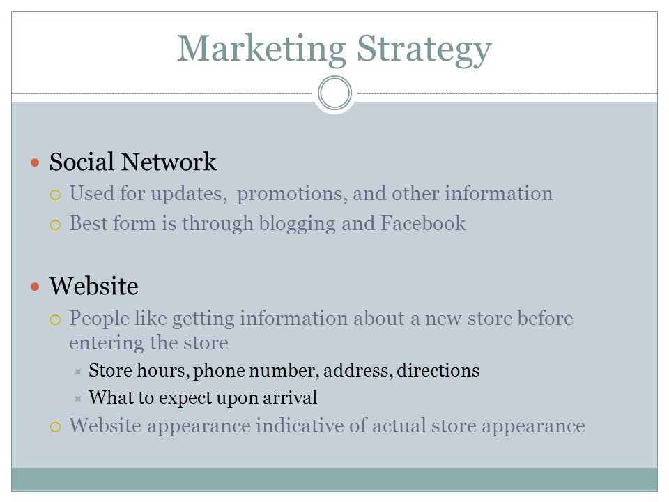 Marketing Strategy Social Network  Used for updates, promotions, and other information  Best form is through blogging and Facebook Website  People like getting information about a new store before entering the store  Store hours, phone number, address, directions  What to expect upon arrival  Website appearance indicative of actual store appearance
