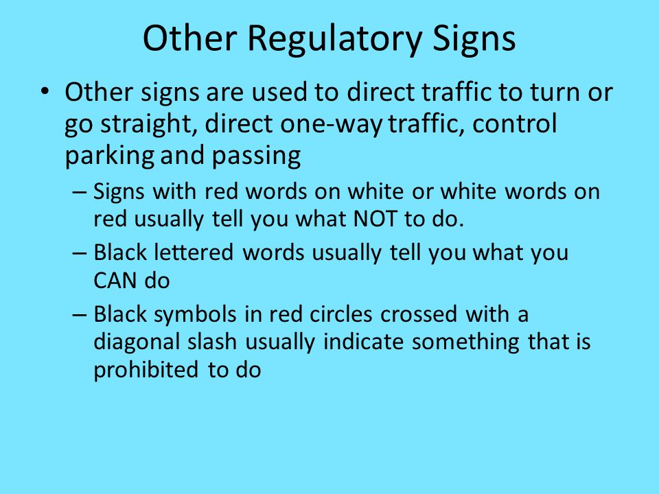 Other Regulatory Signs Other signs are used to direct traffic to turn or go straight, direct one-way traffic, control parking and passing – Signs with red words on white or white words on red usually tell you what NOT to do.