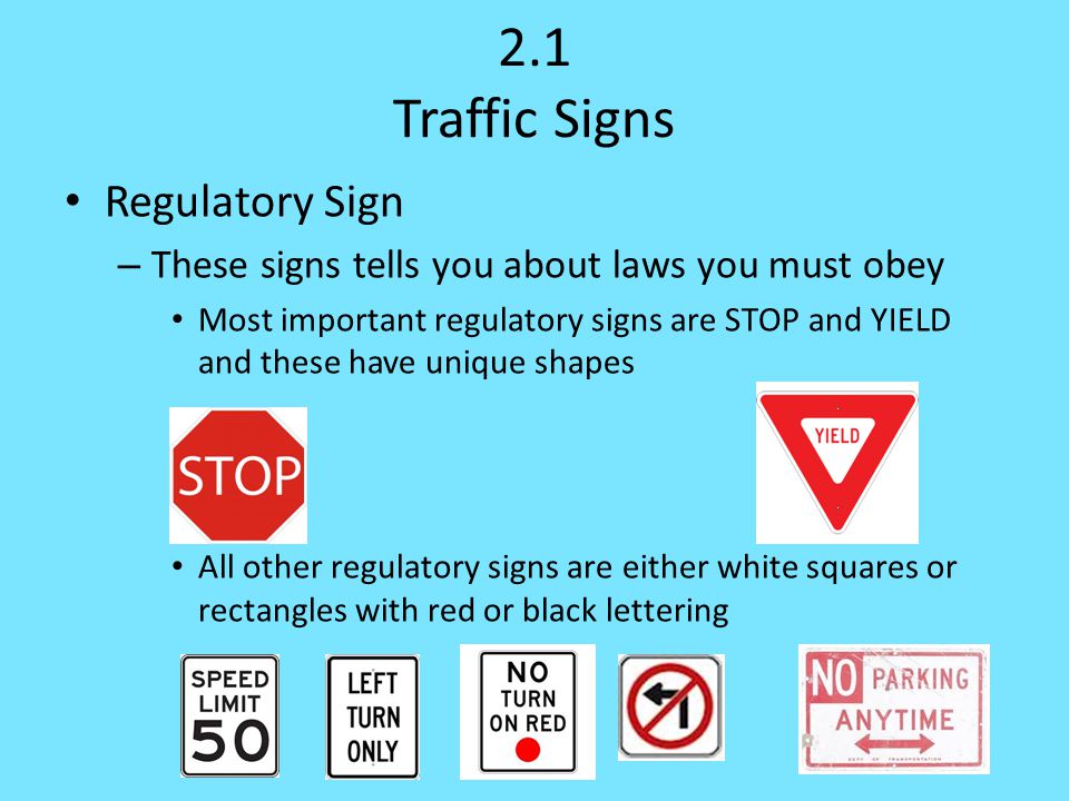 2.1 Traffic Signs Regulatory Sign – These signs tells you about laws you must obey Most important regulatory signs are STOP and YIELD and these have unique shapes All other regulatory signs are either white squares or rectangles with red or black lettering