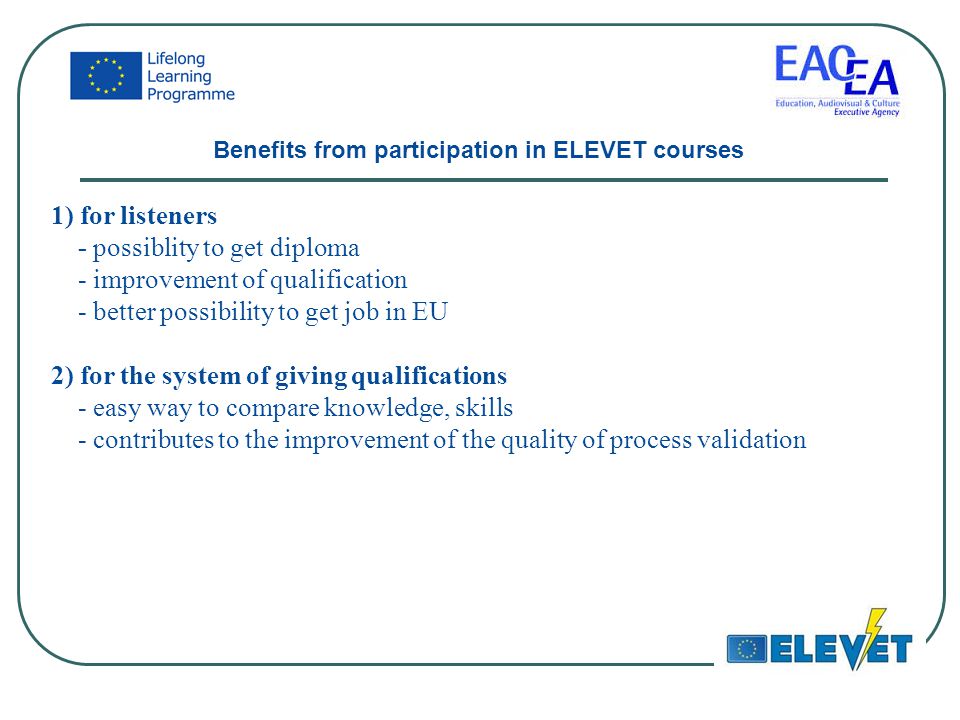 1) for listeners - possiblity to get diploma - improvement of qualification - better possibility to get job in EU 2) for the system of giving qualifications - easy way to compare knowledge, skills - contributes to the improvement of the quality of process validation Benefits from participation in ELEVET courses