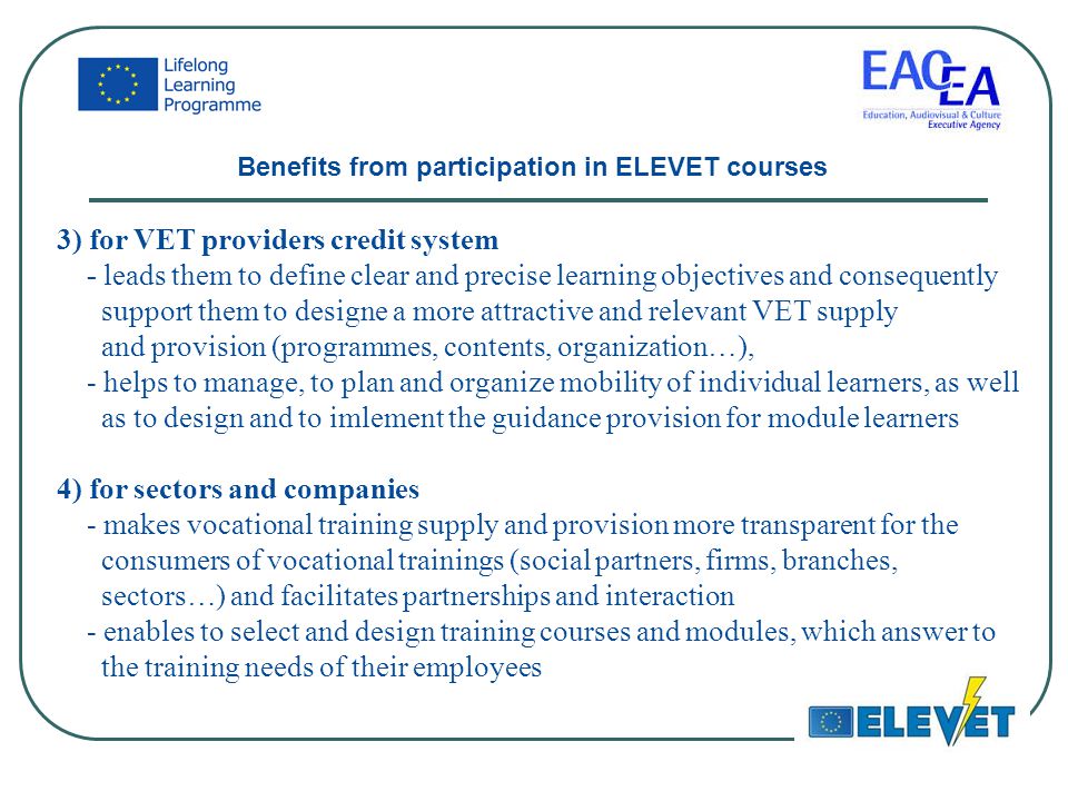 3) for VET providers credit system - leads them to define clear and precise learning objectives and consequently support them to designe a more attractive and relevant VET supply and provision (programmes, contents, organization…), - helps to manage, to plan and organize mobility of individual learners, as well as to design and to imlement the guidance provision for module learners 4) for sectors and companies - makes vocational training supply and provision more transparent for the consumers of vocational trainings (social partners, firms, branches, sectors…) and facilitates partnerships and interaction - enables to select and design training courses and modules, which answer to the training needs of their employees Benefits from participation in ELEVET courses