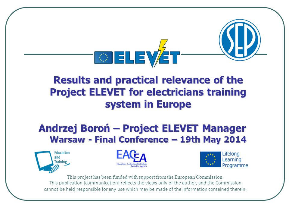 Results and practical relevance of the Project ELEVET for electricians training system in Europe Andrzej Boroń – Project ELEVET Manager Warsaw - Final Conference – 19th May 2014 This project has been funded with support from the European Commission.