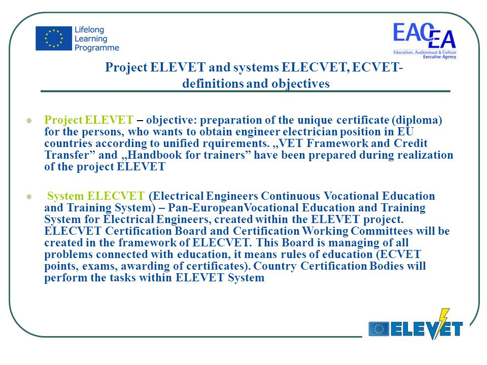 Project ELEVET and systems ELECVET, ECVET- definitions and objectives Project ELEVET – objective: preparation of the unique certificate (diploma) for the persons, who wants to obtain engineer electrician position in EU countries according to unified rquirements.,,VET Framework and Credit Transfer and,,Handbook for trainers have been prepared during realization of the project ELEVET System ELECVET (Electrical Engineers Continuous Vocational Education and Training System) – Pan-EuropeanVocational Education and Training System for Electrical Engineers, created within the ELEVET project.