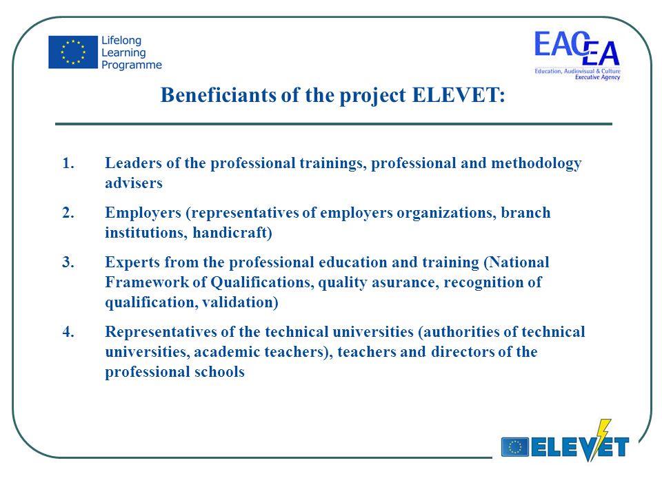 Beneficiants of the project ELEVET: 1.Leaders of the professional trainings, professional and methodology advisers 2.Employers (representatives of employers organizations, branch institutions, handicraft) 3.Experts from the professional education and training (National Framework of Qualifications, quality asurance, recognition of qualification, validation) 4.Representatives of the technical universities (authorities of technical universities, academic teachers), teachers and directors of the professional schools