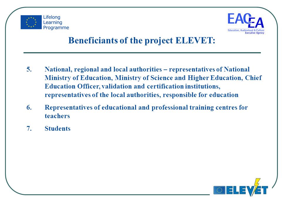 Beneficiants of the project ELEVET: 5.National, regional and local authorities – representatives of National Ministry of Education, Ministry of Science and Higher Education, Chief Education Officer, validation and certification institutions, representatives of the local authorities, responsible for education 6.Representatives of educational and professional training centres for teachers 7.Students