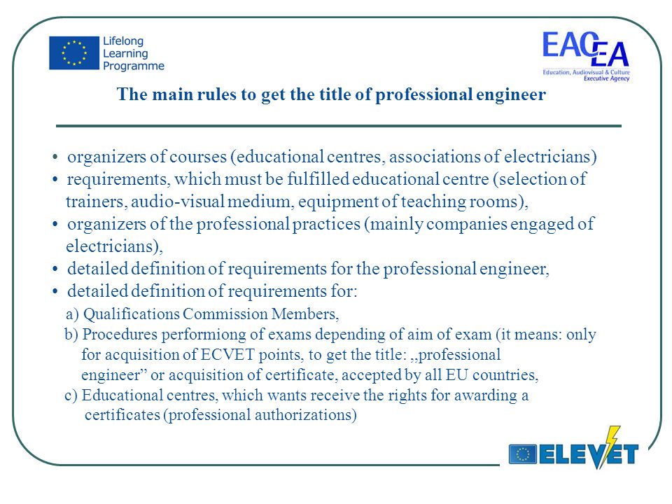 The main rules to get the title of professional engineer organizers of courses (educational centres, associations of electricians) requirements, which must be fulfilled educational centre (selection of trainers, audio-visual medium, equipment of teaching rooms), organizers of the professional practices (mainly companies engaged of electricians), detailed definition of requirements for the professional engineer, detailed definition of requirements for: a) Qualifications Commission Members, b) Procedures performiong of exams depending of aim of exam (it means: only for acquisition of ECVET points, to get the title:,,professional engineer or acquisition of certificate, accepted by all EU countries, c) Educational centres, which wants receive the rights for awarding a certificates (professional authorizations)