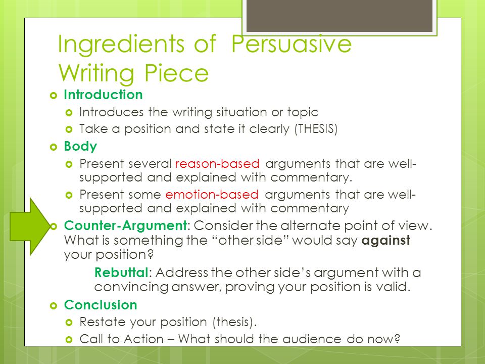 Ingredients of Persuasive Writing Piece  Introduction  Introduces the writing situation or topic  Take a position and state it clearly (THESIS)  Body  Present several reason-based arguments that are well- supported and explained with commentary.