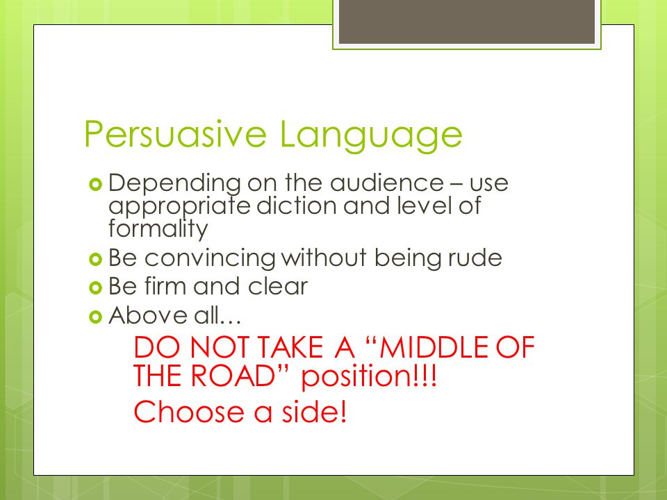 Persuasive Language  Depending on the audience – use appropriate diction and level of formality  Be convincing without being rude  Be firm and clear  Above all… DO NOT TAKE A MIDDLE OF THE ROAD position!!.